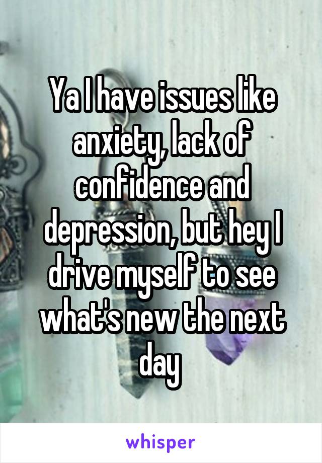 Ya I have issues like anxiety, lack of confidence and depression, but hey I drive myself to see what's new the next day 