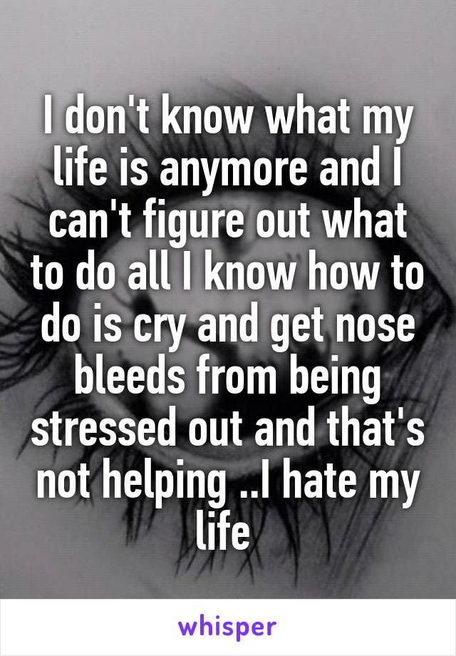 I don't know what my life is anymore and I can't figure out what to do all I know how to do is cry and get nose bleeds from being stressed out and that's not helping ..I hate my life 