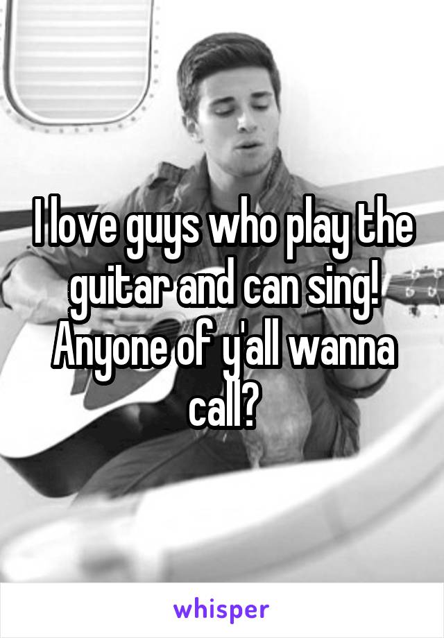 I love guys who play the guitar and can sing! Anyone of y'all wanna call?