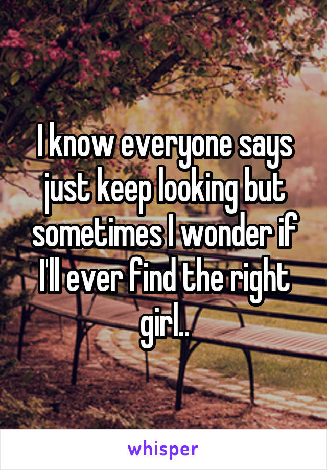 I know everyone says just keep looking but sometimes I wonder if I'll ever find the right girl..