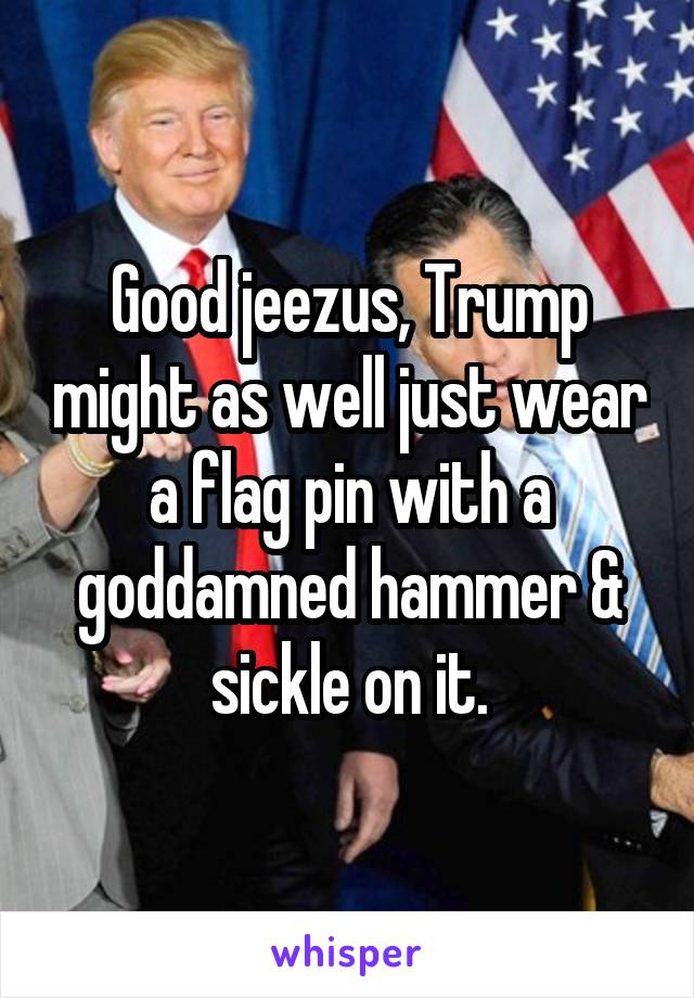 Good jeezus, Trump might as well just wear a flag pin with a goddamned hammer & sickle on it.