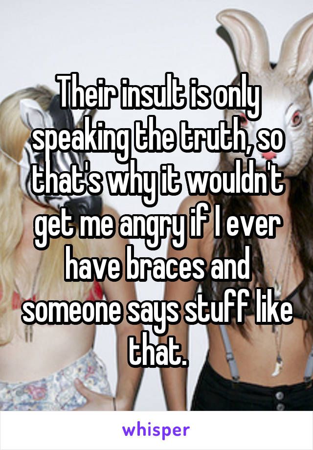 Their insult is only speaking the truth, so that's why it wouldn't get me angry if I ever have braces and someone says stuff like that.