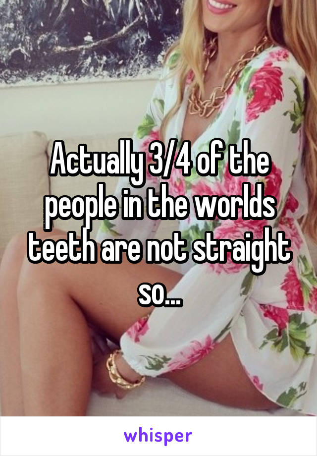 Actually 3/4 of the people in the worlds teeth are not straight so...