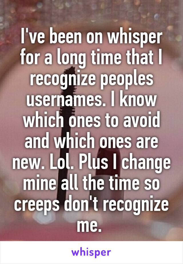 I've been on whisper for a long time that I recognize peoples usernames. I know which ones to avoid and which ones are new. Lol. Plus I change mine all the time so creeps don't recognize me. 