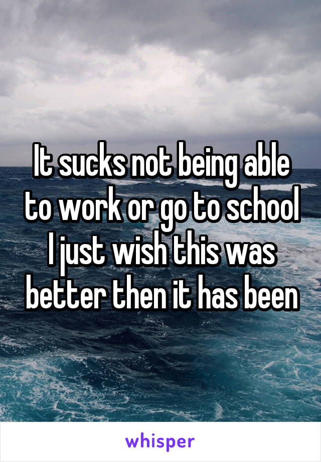 It sucks not being able to work or go to school I just wish this was better then it has been