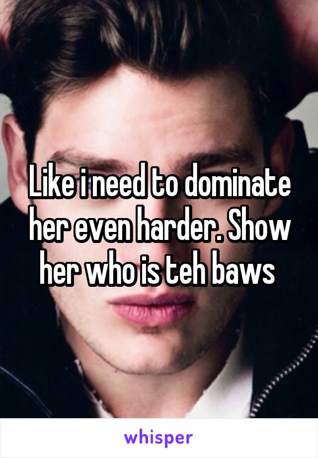 Like i need to dominate her even harder. Show her who is teh baws 