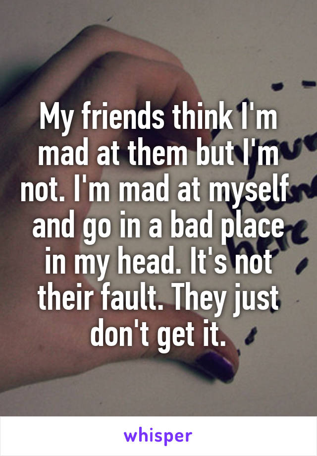 My friends think I'm mad at them but I'm not. I'm mad at myself  and go in a bad place in my head. It's not their fault. They just don't get it.