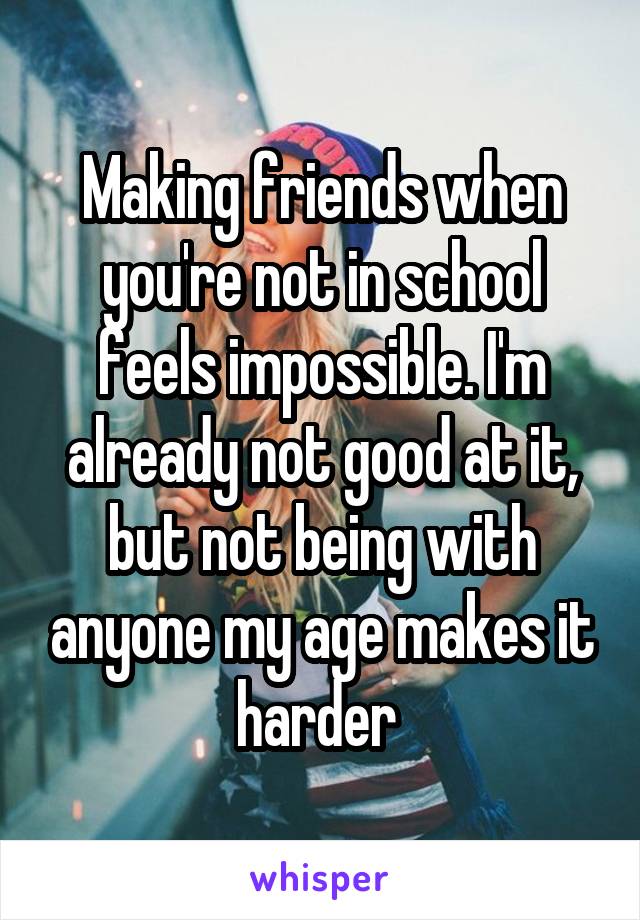 Making friends when you're not in school feels impossible. I'm already not good at it, but not being with anyone my age makes it harder 