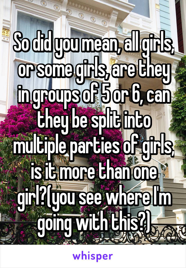 So did you mean, all girls, or some girls, are they in groups of 5 or 6, can they be split into multiple parties of girls, is it more than one girl?(you see where I'm going with this?)