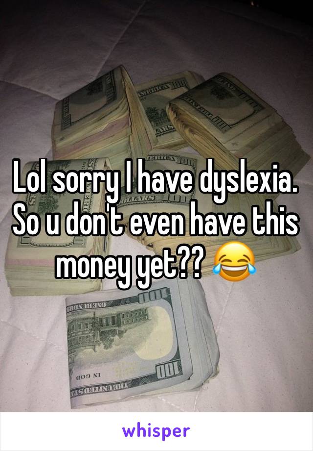 Lol sorry I have dyslexia. So u don't even have this money yet?? 😂