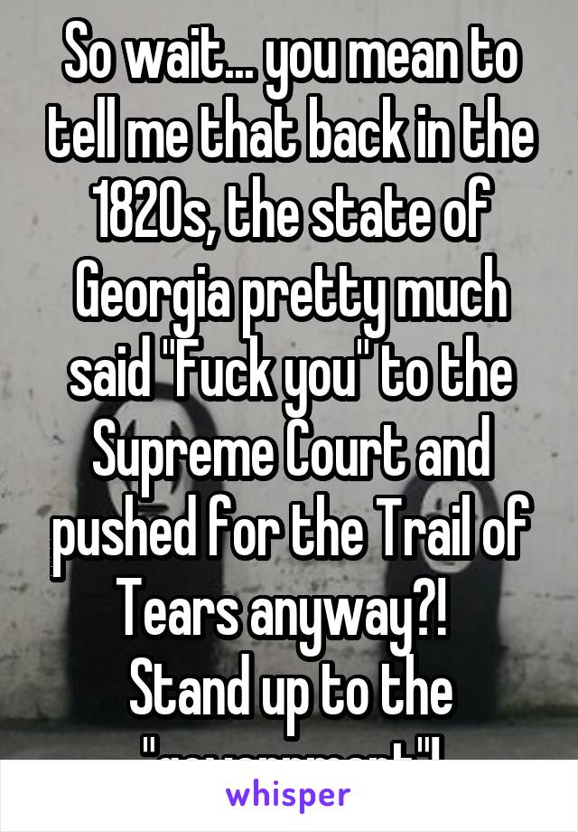 So wait... you mean to tell me that back in the 1820s, the state of Georgia pretty much said "Fuck you" to the Supreme Court and pushed for the Trail of Tears anyway?!  
Stand up to the "government"!