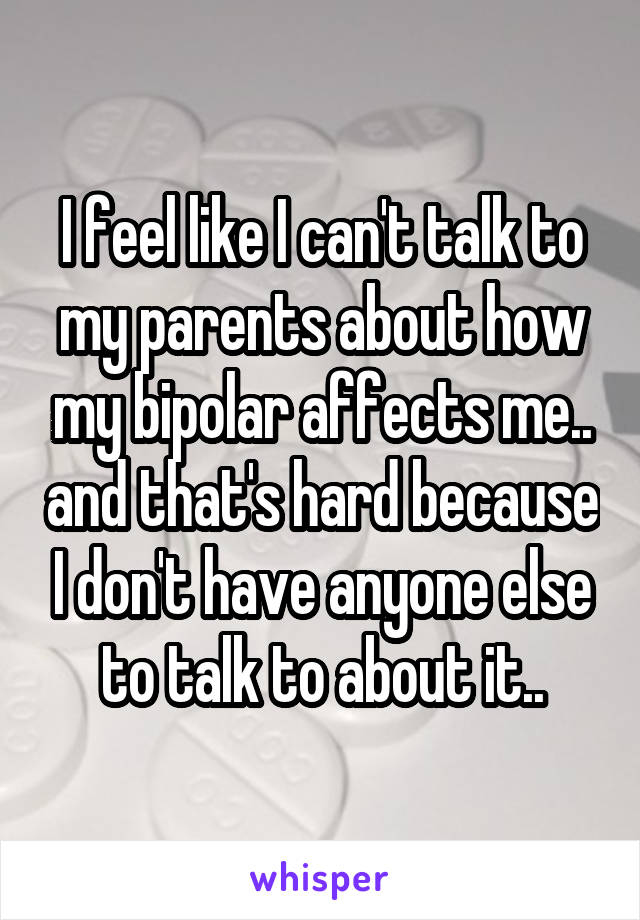 I feel like I can't talk to my parents about how my bipolar affects me.. and that's hard because I don't have anyone else to talk to about it..