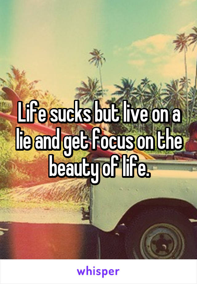 Life sucks but live on a lie and get focus on the beauty of life.