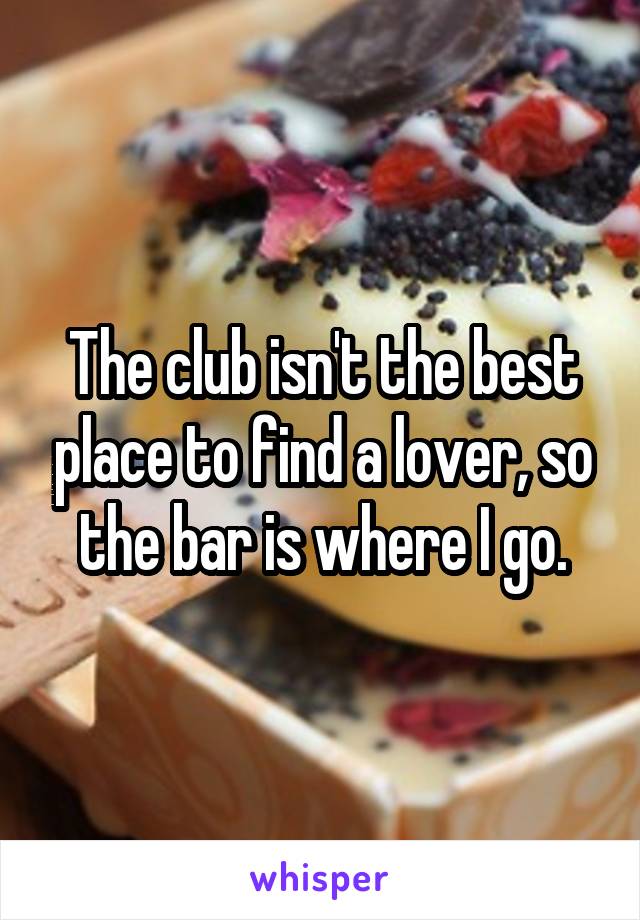 The club isn't the best place to find a lover, so the bar is where I go.