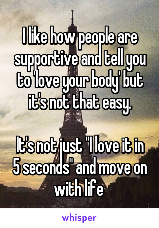 I like how people are supportive and tell you to 'love your body' but it's not that easy.

It's not just "I love it in 5 seconds" and move on with life 