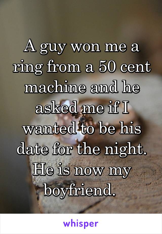 A guy won me a ring from a 50 cent machine and he asked me if I wanted to be his date for the night. He is now my boyfriend. 