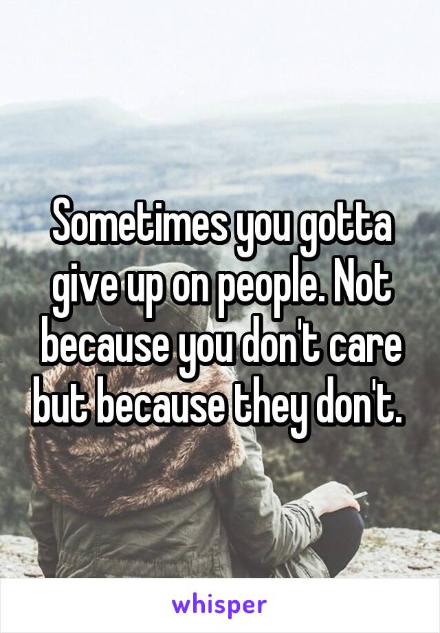 Sometimes you gotta give up on people. Not because you don't care but because they don't. 