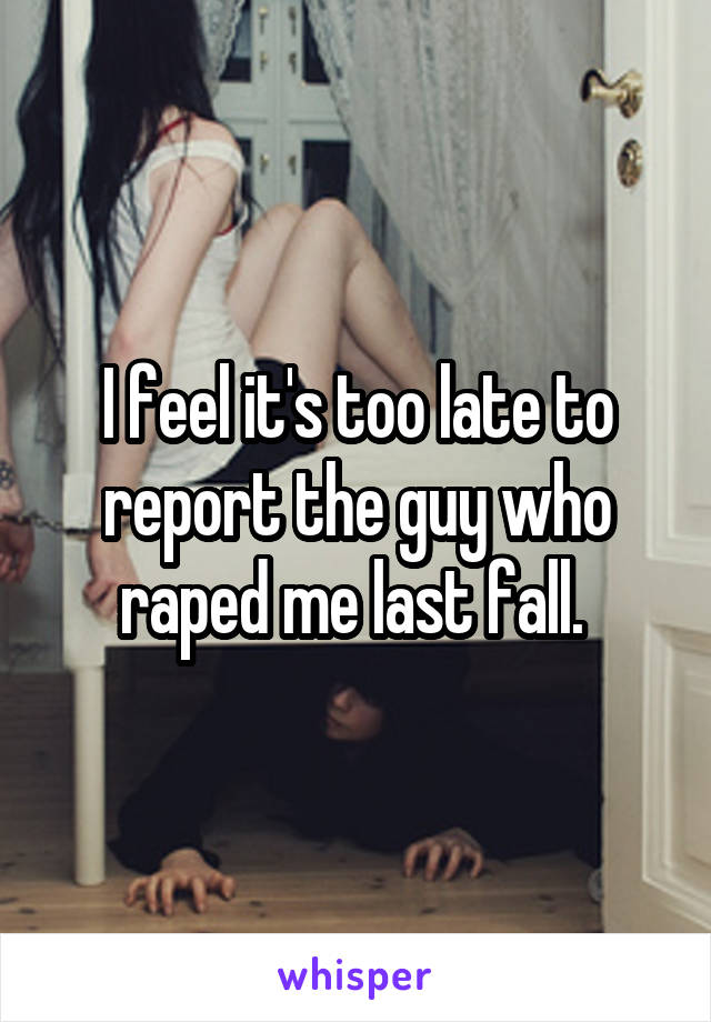 I feel it's too late to report the guy who raped me last fall. 