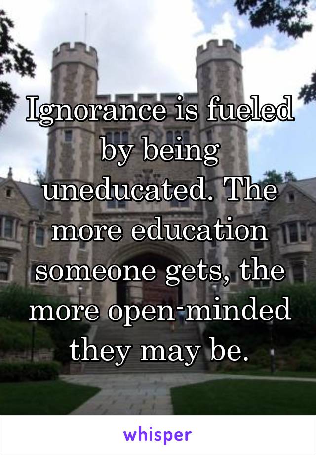 Ignorance is fueled by being uneducated. The more education someone gets, the more open-minded they may be.