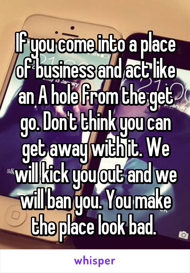 If you come into a place of business and act like an A hole from the get go. Don't think you can get away with it. We will kick you out and we will ban you. You make the place look bad. 