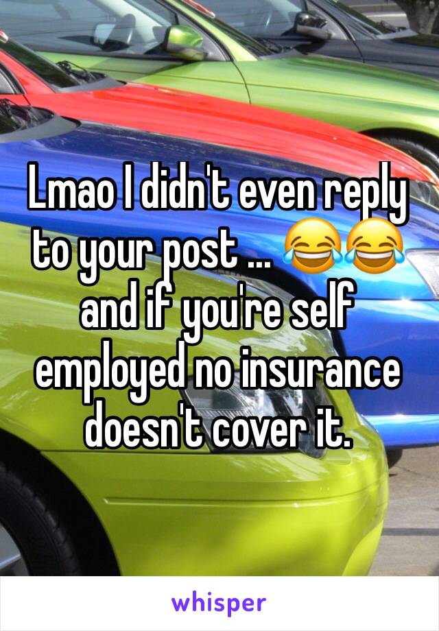 Lmao I didn't even reply to your post ... 😂😂and if you're self employed no insurance doesn't cover it. 