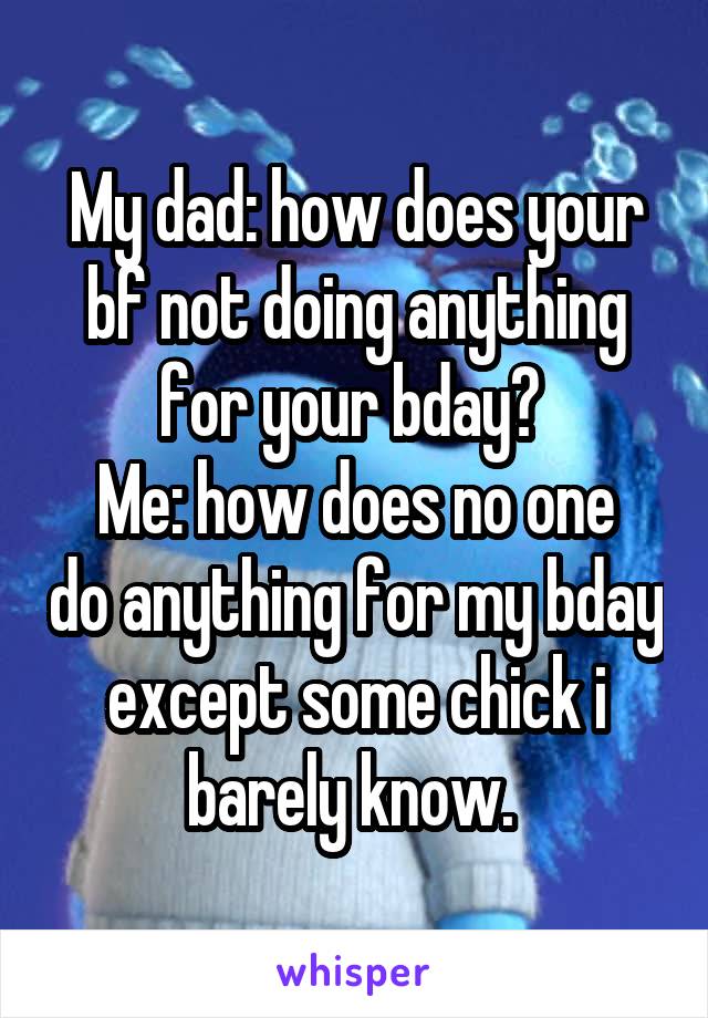 My dad: how does your bf not doing anything for your bday? 
Me: how does no one do anything for my bday except some chick i barely know. 