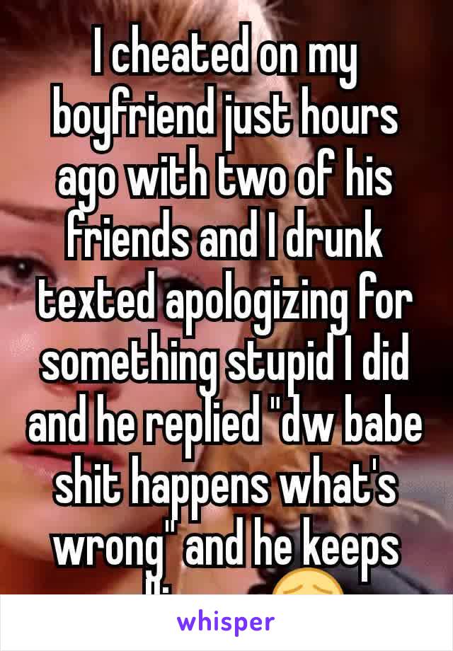 I cheated on my boyfriend just hours ago with two of his friends and I drunk texted apologizing for something stupid I did and he replied "dw babe shit happens what's wrong" and he keeps calling rn 😣