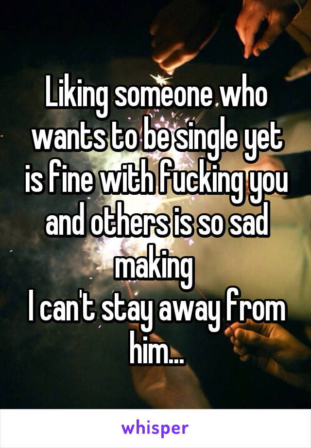 Liking someone who wants to be single yet is fine with fucking you and others is so sad making 
I can't stay away from him...