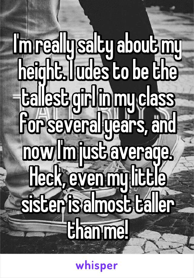 I'm really salty about my height. I udes to be the tallest girl in my class for several years, and now I'm just average. Heck, even my little sister is almost taller than me!