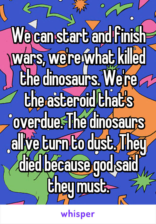 We can start and finish wars, we're what killed the dinosaurs. We're the asteroid that's overdue. The dinosaurs all've turn to dust. They died because god said they must.