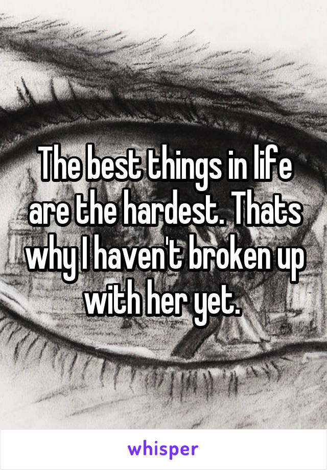 The best things in life are the hardest. Thats why I haven't broken up with her yet. 