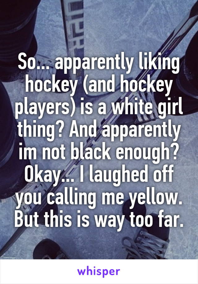 So... apparently liking hockey (and hockey players) is a white girl thing? And apparently im not black enough? Okay... I laughed off you calling me yellow. But this is way too far.