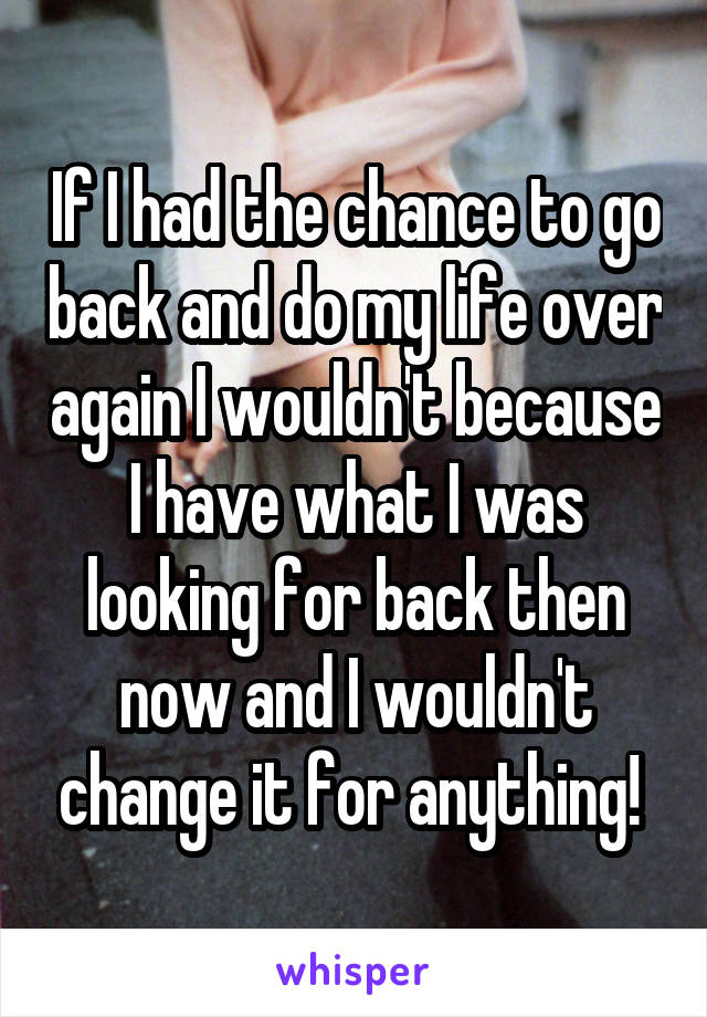 If I had the chance to go back and do my life over again I wouldn't because I have what I was looking for back then now and I wouldn't change it for anything! 