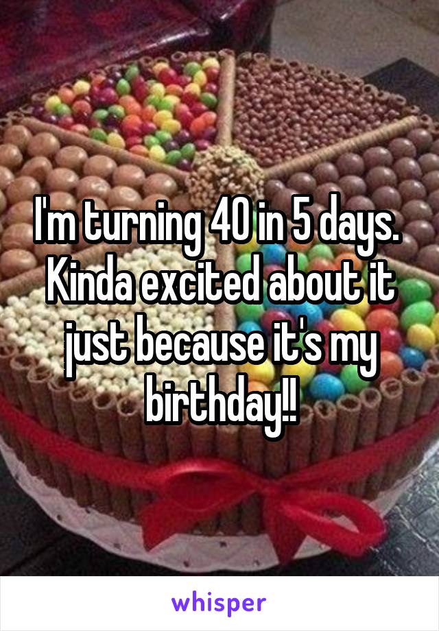 I'm turning 40 in 5 days.  Kinda excited about it just because it's my birthday!!