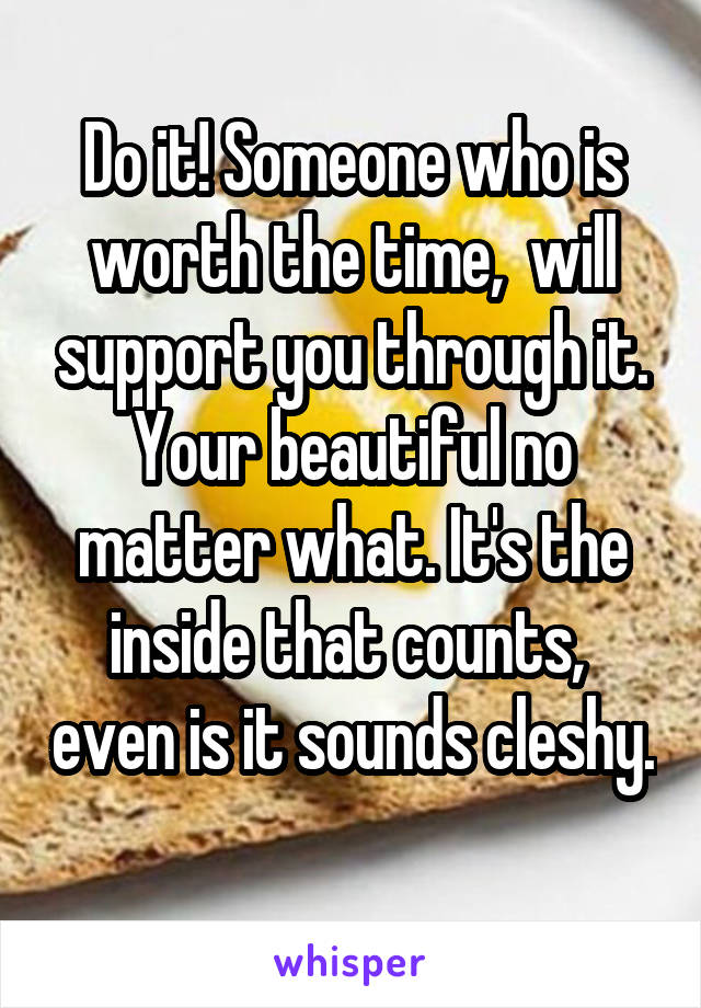 Do it! Someone who is worth the time,  will support you through it. Your beautiful no matter what. It's the inside that counts,  even is it sounds cleshy. 