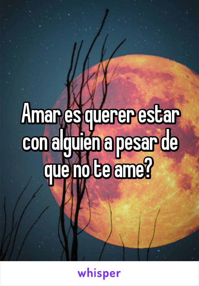 Amar es querer estar con alguien a pesar de que no te ame? 