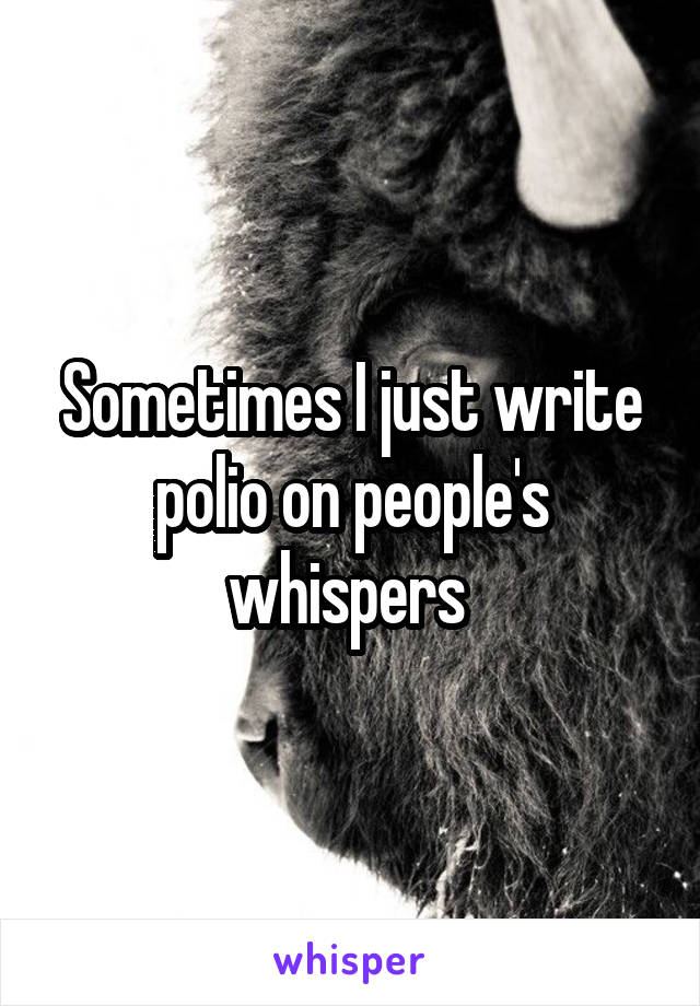 Sometimes I just write polio on people's whispers 