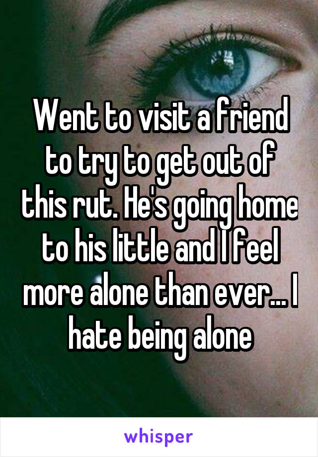 Went to visit a friend to try to get out of this rut. He's going home to his little and I feel more alone than ever... I hate being alone