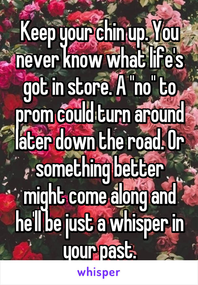 Keep your chin up. You never know what life's got in store. A "no" to prom could turn around later down the road. Or something better might come along and he'll be just a whisper in your past.