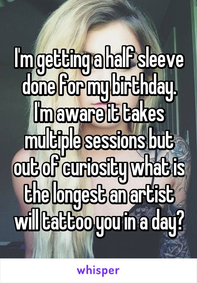 I'm getting a half sleeve done for my birthday. I'm aware it takes multiple sessions but out of curiosity what is the longest an artist will tattoo you in a day?