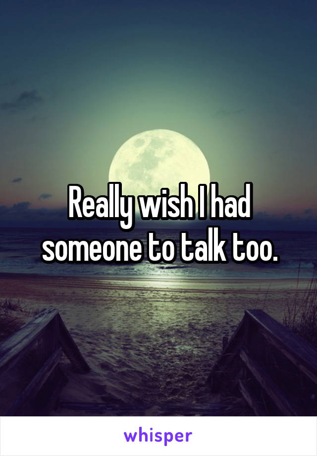 Really wish I had someone to talk too.