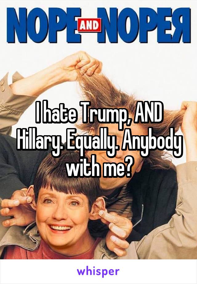 I hate Trump, AND Hillary. Equally. Anybody with me?