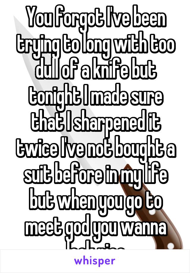 You forgot I've been trying to long with too dull of a knife but tonight I made sure that I sharpened it twice I've not bought a suit before in my life but when you go to meet god you wanna look nice