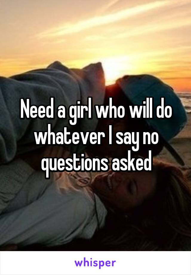 Need a girl who will do whatever I say no questions asked