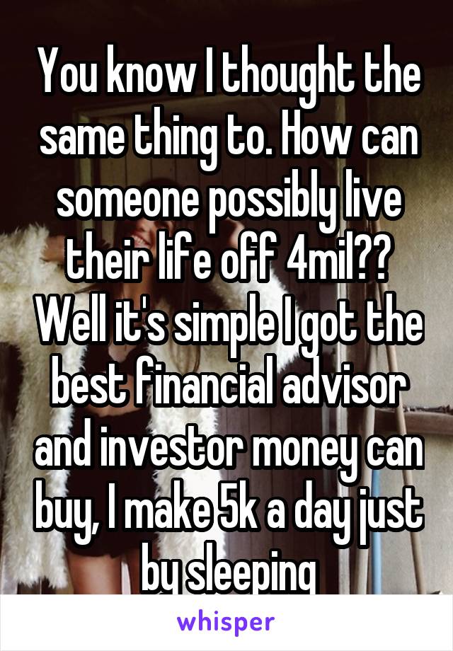 You know I thought the same thing to. How can someone possibly live their life off 4mil?? Well it's simple I got the best financial advisor and investor money can buy, I make 5k a day just by sleeping