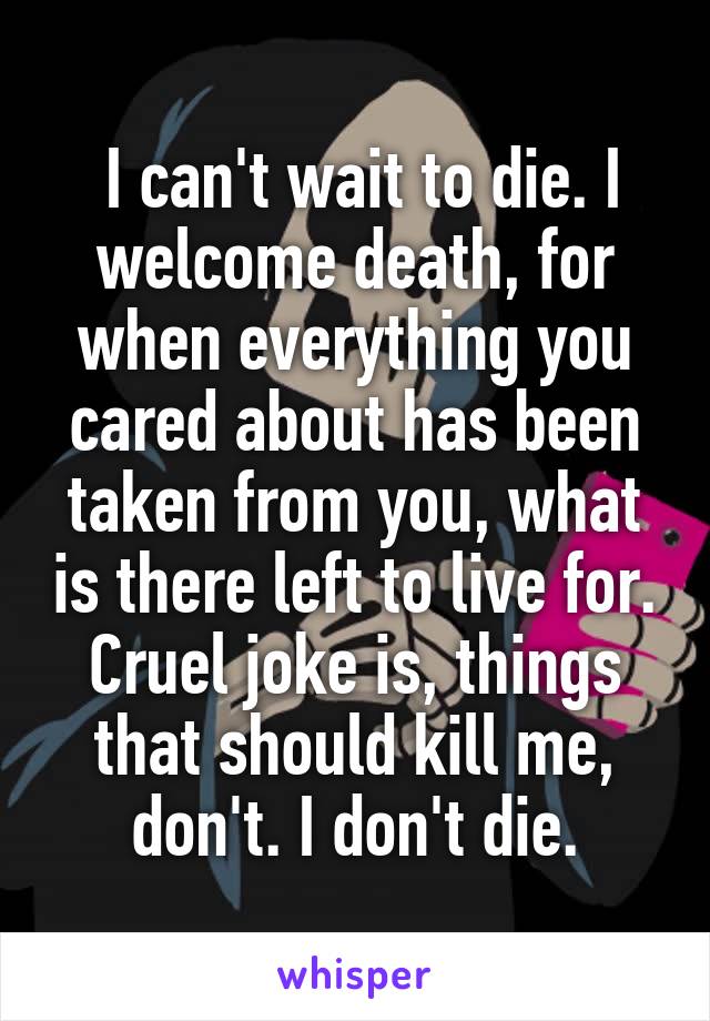  I can't wait to die. I welcome death, for when everything you cared about has been taken from you, what is there left to live for. Cruel joke is, things that should kill me, don't. I don't die.