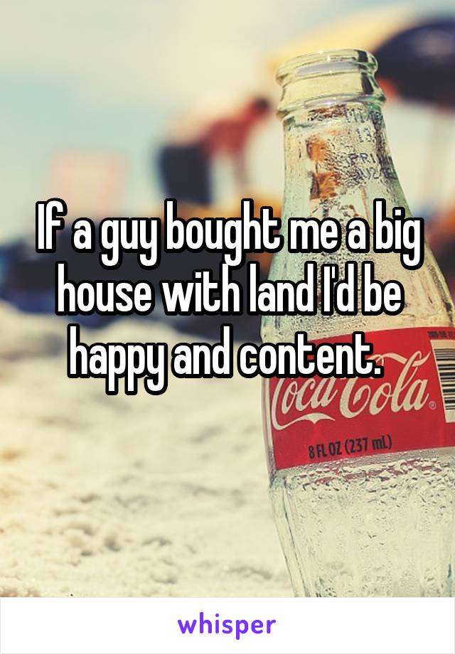 If a guy bought me a big house with land I'd be happy and content. 
