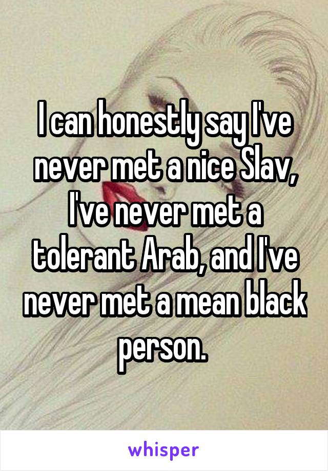 I can honestly say I've never met a nice Slav, I've never met a tolerant Arab, and I've never met a mean black person. 