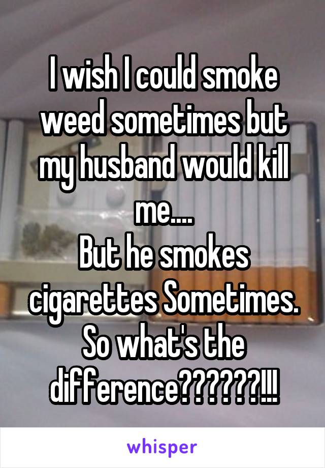 I wish I could smoke weed sometimes but my husband would kill me....
But he smokes cigarettes Sometimes. So what's the difference??????!!!