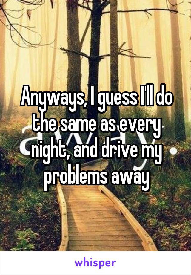 Anyways, I guess I'll do the same as every night, and drive my problems away